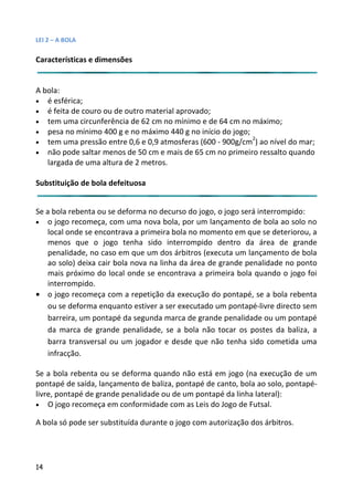 LEI 2 – A BOLA

Características e dimensões


A bola:
• é esférica;
• é feita de couro ou de outro material aprovado;
• tem uma circunferência de 62 cm no mínimo e de 64 cm no má
                                                          o máximo;
• pesa no mínimo 400 g e no máximo 440 g no início do jogo;
                                                             2
• tem uma pressão entre 0,6 e 0,9 atmosferas (600 - 900g/cm ) a nível do mar;
                                                               ao
• não pode saltar menos de 50 cm e mais de 65 cm no primeiro ressalto quando
                                                           iro r
   largada de uma altura de 2 metros.

Substituição de bola defeituosa


Se a bola rebenta ou se deforma no decurso do jogo, o jogo será interrompido:
                                                              rá in
•   o jogo recomeça, com uma nova bola, por um lançamento de bola ao solo no
                                                             o
    local onde se encontrava a primeira bola no momento em que se deteriorou, a
    menos que o jogo tenha sido interrompido dentro da área de grande
                                                                  á
    penalidade, no caso em que um dos árbitros (executa um lanç
                                                              lançamento de bola
    ao solo) deixa cair bola nova na linha da área de grande pena
                                                              enalidade no ponto
    mais próximo do local onde se encontrava a primeira bola qu
                                                             la quando o jogo foi
    interrompido.
• o jogo recomeça com a repetição da execução do pontapé, se a bola rebenta
                                                              é,
    ou se deforma enquanto estiver a ser executado um pontapé pé-livre directo sem
    barreira, um pontapé da segunda marca de grande penalidade ou um pontapé
                                                              ade
    da marca de grande penalidade, se a bola não tocar os pos  postes da baliza, a
    barra transversal ou um jogador e desde que não tenha sido cometida uma
    infracção.

Se a bola rebenta ou se deforma quando não está em jogo (na e   execução de um
pontapé de saída, lançamento de baliza, pontapé de canto, bola a solo, pontapé-
                                                            la ao
livre, pontapé de grande penalidade ou de um pontapé da linha la
                                                            a lateral):
• O jogo recomeça em conformidade com as Leis do Jogo de FutFutsal.

A bola só pode ser substituída durante o jogo com autorização dos árbitros.




14
 