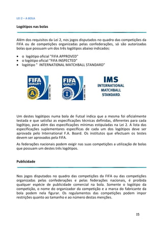 LEI 2 – A BOLA

Logótipos nas bolas


Além dos requisitos da Lei 2, nos jogos disputados no quadro das competições da
FIFA ou de competições organizadas pelas confederações, só são autorizadas
bolas que possuam um dos três logótipos abaixo indicados:

• o logótipo oficial "FIFA APPROVED"
• o logótipo oficial "FIFA INSPECTED"
• logótipo " INTERNATI0NAL MATCHBALL STANDARD"




Um destes logótipos numa bola de Futsal indica que a mesma foi oficialmente
                                                              ma
testada e que satisfaz as especificações técnicas definidas, difer
                                                              iferentes para cada
logótipo, para além das especificações mínimas estipuladas na Lei 2. A lista das
                                                                 L
especificações suplementares específicas de cada um dos log   logótipos deve ser
aprovada pelo International F.A. Board. Os institutos que efecefectuam os testes
devem ser aprovados pela FIFA.
As federações nacionais podem exigir nas suas competições a ut
                                                            utilização de bolas
que possuam um destes três logótipos.


Publicidade


Nos jogos disputados no quadro das competições da FIFA ou d competições
                                                             das
organizadas pelas confederações e pelas federações nacioncionais, é proibida
qualquer espécie de publicidade comercial na bola. Somente o logótipo da
                                                         ente
competição, o nome do organizador da competição e a marca do fabricante da
                                                          ca d
bola podem nela figurar. Os regulamentos das competições podem impor
                                                         ções
restrições quanto ao tamanho e ao número destas menções.



                                                                          15
 