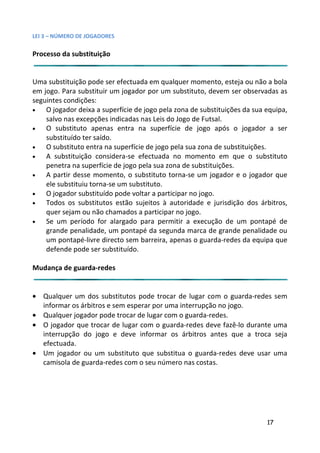 LEI 3 – NÚMERO DE JOGADORES

Processo da substituição


Uma substituição pode ser efectuada em qualquer momento, esteja ou não a bola
                                                               este
em jogo. Para substituir um jogador por um substituto, devem ser observadas as
                                                              m se
seguintes condições:
•   O jogador deixa a superfície de jogo pela zona de substituiçõe da sua equipa,
                                                               ições
    salvo nas excepções indicadas nas Leis do Jogo de Futsal.
•   O substituto apenas entra na superfície de jogo após o jogador a ser
                                                                s
    substituído ter saído.
•   O substituto entra na superfície de jogo pela sua zona de subs
                                                              substituições.
•   A substituição considera-se efectuada no momento em q     m que o substituto
    penetra na superfície de jogo pela sua zona de substituições.
                                                               es.
•   A partir desse momento, o substituto torna-se um jogador e o jogador que
                                                              dor
    ele substituiu torna-se um substituto.
•   O jogador substituído pode voltar a participar no jogo.
•   Todos os substitutos estão sujeitos à autoridade e jurisdiç dos árbitros,
                                                              sdição
    quer sejam ou não chamados a participar no jogo.
•   Se um período for alargado para permitir a execução de um pontapé de
    grande penalidade, um pontapé da segunda marca de grand penalidade ou
                                                               ande
    um pontapé-livre directo sem barreira, apenas o guarda-rede da equipa que
                                                              redes
    defende pode ser substituído.

Mudança de guarda-redes


• Qualquer um dos substitutos pode trocar de lugar com o guarda-redes sem
                                                             gu
  informar os árbitros e sem esperar por uma interrupção no jog
                                                            jogo.
• Qualquer jogador pode trocar de lugar com o guarda-redes.
• O jogador que trocar de lugar com o guarda-redes deve fazê-lo durante uma
                                                          fazê
  interrupção do jogo e deve informar os árbitros antes que a troca seja
                                                           s qu
  efectuada.
• Um jogador ou um substituto que substitua o guarda-redes deve usar uma
                                                           des
  camisola de guarda-redes com o seu número nas costas.




                                                                          17
 