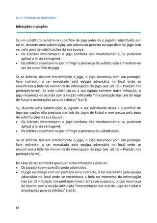LEI 3 – NÚMERO DE JOGADORES

Infracções e sanções


Se um substituto penetra na superfície de jogo antes de o jogador substituído sair
                                                             ador
ou se, durante uma substituição, um substituto penetra na superf
                                                              perfície de jogo sem
ser pela zona de substituições da sua equipa:
• Os árbitros interrompem o jogo (embora não imediatamen     mente, se puderem
    aplicar a lei da vantagem).
• Os árbitros advertem-no por infringir o processo de substituiçã e mandam-no
                                                             tuição
    sair da superfície de jogo.

Se os árbitros tiverem interrompido o jogo, o jogo recomeça com um pontapé-
                                                           a co
livre indirecto, a ser executado pela equipa adversária no local onde se
encontrava a bola no momento da interrupção do jogo (ver Lei 13 – Posição nos
                                                              1
pontapés-livres). Se este substituto ou a sua equipa cometer ou
                                                           r outra infracção, o
jogo recomeça de acordo com a secção intitulada “Interpretação das Leis do Jogo
                                                           ção
de Futsal e orientações para os árbitros” (Lei 3).

Se, durante uma substituição, o jogador a ser substituído deixa a superfície de
                                                             eixa
jogo por razões não previstas nas Leis do Jogos de Futsal e sem p
                                                             em passar pela zona
de substituições da sua equipa:
• Os árbitros interrompem o jogo (embora não imediatamen     mente, se puderem
    aplicar a lei da vantagem).
• Os árbitros advertem-no por infringir o processo de substituiçã
                                                              uição.

Se os árbitros tiverem interrompido o jogo, o jogo recomeça com um pontapé-
                                                          a co
livre indirecto, a ser executado pela equipa adversária no local onde se
encontrava a bola no momento da interrupção do jogo (ver Lei 13 – Posição nos
                                                             1
pontapés-livres).

No caso de ser cometida qualquer outra infracção a esta Lei:
• Os jogadores em questão serão advertidos.
• O jogo recomeça com um pontapé-livre indirecto, a ser executecutado pela equipa
   adversária no local onde se encontrava a bola no momento da interrupção
                                                              ento
   (ver Lei 13 – Posição nos pontapés-livres). Em casos especiais, o jogo recomeça
                                                              ais,
   de acordo com a secção intitulada “Interpretação das Leis do Jogo de Futsal e
   orientações para os árbitros” (Lei 3).



18
 