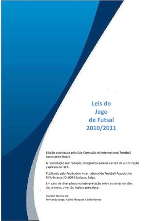 Leis do
                                      Jogo
                                    de Futsal
                                   2010/2011


    Edição autorizada pela Sub-Comissão do International Football
    Association Board.
    A reprodução ou tradução, integral ou parcial, carece de autorização
    expressa da FIFA.
    Publicado pela Fédération International de Football Association
    FIFA-Strasse 20. 8044 Zurique, Suíça.
    Em caso de divergência na interpretação entre as várias versões
    deste texto, a versão inglesa prevalece.

    Revisão técnica de:
    Fernando Jorge, Abílio Marques e João Ramos

2
 