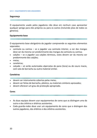 LEI 4 – EQUIPAMENTO DOS JOGADORES

Segurança


O equipamento usado pelos jogadores não deve em nenhum caso apresentar
                                                             um
qualquer perigo para eles próprios ou para os outros (incluindo j
                                                             do jóias de todos os
géneros).

Equipamento base


O equipamento base obrigatório do jogador compreende os segu
                                                          seguintes elementos
separados:
• camisola ou camisa – se o jogador usa camisola interior, a cor das mangas
                                                           ,
   deve ser da mesma cor predominante das mangas da camisola ou camisa;
                                                          isola
• calções – se o jogador usa calções térmicos, estes devem ser da mesma cor
                                                             se
   predominante dos calções;
• meias;
• caneleiras;
• calçado – só serão autorizadas alpercatas de pano (lona) ou de couro macio,
   com sola de borracha ou outro material similar.

Caneleiras

•    devem ser inteiramente cobertas pelas meias;
•    devem ser feitas de borracha, plástico, ou materiais similares a
                                                                res aprovados;
•    devem oferecer um grau de protecção apropriado.

Cores


•    As duas equipas devem usar equipamentos de cores que as distingam uma da
                                                                di
     outra e dos árbitros e árbitros assistentes.
•    Cada guarda-redes deve usar um equipamento de cores que o distingam dos
     outros jogadores, dos árbitros e dos árbitros assistentes.




20
 