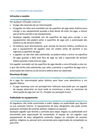 LEI 4 – O EQUIPAMENTO DOS JOGADORES

Infracções e sanções

Por qualquer infracção a esta Lei:
• O jogo não necessita de ser interrompido
• O jogador em falta será mandado sair da superfície de jogo pe  pelos árbitros para
   corrigir o seu equipamento quando a bola deixar de estar em jogo, a menos
                                                               r
   que já tenha corrido o seu equipamento.
• Qualquer jogador mandado sair da superfície de jogo para corrigir o seu
   equipamento não poderá voltar à superfície de jogo sem a autorização dos
   árbitros ou do terceiro árbitro.
• Os árbitros, quer directamente, quer através do terceiro árbit
                                                               rbitro, certificam-se
   que o equipamento do jogador está em ordem antes de permitir o seu
   regresso à superfície de jogo.
• o jogador, se não tiver sido substituído, só poderá voltar a ent
                                                                entrar na superfície
   de jogo quando a bola está fora de jogo ou sob a superv     ervisão do terceiro
   árbitro quando a bola está em jogo.
Um jogador mandado sair da superfície de jogo devido a uma infrinfracção a esta Lei,
e que não tenha sido substituído, que volta a penetrar a superfíc de jogo sem a
                                                               rfície
autorização dos árbitros ou do terceiro árbitro deve ser advertido.
                                                              tido.
Recomeço do jogo

Se o jogo for interrompido pelos árbitros para fazer uma ad      advertência a um
jogador faltoso:
• O jogo recomeça com um pontapé-livre indirecto executado por um jogador
                                                              ado
   da equipa adversária no local onde se encontrava a bola n momento da
                                                               la no
   interrupção do jogo (ver Lei 13 – Posição nos pontapés-livres).
                                                                 ).

Publicidade no equipamento

Os jogadores não estão autorizados a exibir slogans ou publicida que figurem
                                                              icidade
na sua camisola interior. O equipamento de base obrigatório n pode conter
                                                              io não
quaisquer menções de carácter político, religioso ou pessoal.
Qualquer jogador que levante a camisola para expor slogans ou publicidade será
sancionado pela organização da competição. A equipa de u jogador cujo
                                                              e um
equipamento de base obrigatório contenha slogans ou mençõ de carácter
                                                              enções
político, religioso ou pessoal será sancionada pela organização da competição ou
                                                              o
pela FIFA.

                                                                             21
 
