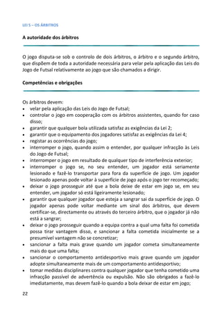 LEI 5 – OS ÁRBITROS

A autoridade dos árbitros


O jogo disputa-se sob o controlo de dois árbitros, o árbitro e o ssegundo árbitro,
que dispõem de toda a autoridade necessária para velar pela aplic
                                                             aplicação das Leis do
Jogo de Futsal relativamente ao jogo que são chamados a dirigir.
                                                              ir.

Competências e obrigações


Os árbitros devem:
• velar pela aplicação das Leis do Jogo de Futsal;
• controlar o jogo em cooperação com os árbitros assistentes, quando for caso
                                                               tes,
   disso;
• garantir que qualquer bola utilizada satisfaz as exigências da Le 2;
                                                                 a Lei
• garantir que o equipamento dos jogadores satisfaz as exigência da Lei 4;
                                                                 ncias
• registar as ocorrências do jogo;
• interromper o jogo, quando assim o entender, por qualquer infracção às Leis
                                                               uer
   do Jogo de Futsal;
• interromper o jogo em resultado de qualquer tipo de interferê ferência exterior;
• interromper o jogo se, no seu entender, um jogador e         or está seriamente
   lesionado e fazê-lo transportar para fora da superfície de joe jogo. Um jogador
   lesionado apenas pode voltar à superfície de jogo após o jogo t recomeçado;
                                                                 go ter
• deixar o jogo prosseguir até que a bola deixe de estar em jogo se, em seu
   entender, um jogador só está ligeiramente lesionado;
• garantir que qualquer jogador que esteja a sangrar sai da supe
                                                               superfície de jogo. O
   jogador apenas pode voltar mediante um sinal dos árbitr     rbitros, que devem
   certificar-se, directamente ou através do terceiro árbitro, que o jogador já não
   está a sangrar;
• deixar o jogo prosseguir quando a equipa contra a qual uma fa  a falta foi cometida
   possa tirar vantagem disso, e sancionar a falta cometida in   a inicialmente se a
   presumível vantagem não se concretizar;
• sancionar a falta mais grave quando um jogador cometa simultaneamente
                                                               ta s
   mais do que uma falta;
• sancionar o comportamento antidesportivo mais grave quan     quando um jogador
   adopte simultaneamente mais de um comportamento antides     idesportivo;
• tomar medidas disciplinares contra qualquer jogador que tenh cometido uma
                                                                enha
   infracção passível de advertência ou expulsão. Não são obr    obrigados a fazê-lo
   imediatamente, mas devem fazê-lo quando a bola deixar de es em jogo;
                                                                e estar
22
 