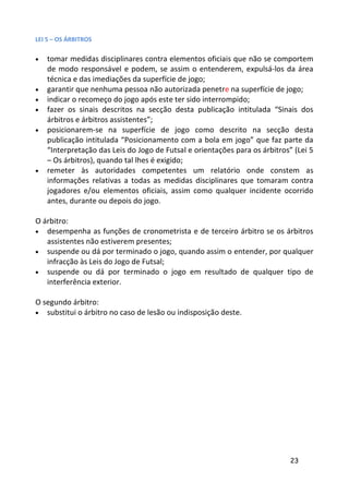 LEI 5 – OS ÁRBITROS

•   tomar medidas disciplinares contra elementos oficiais que não se comportem
    de modo responsável e podem, se assim o entenderem, expulsá-los da área
    técnica e das imediações da superfície de jogo;
•   garantir que nenhuma pessoa não autorizada penetre na superfície de jogo;
•   indicar o recomeço do jogo após este ter sido interrompido;
•   fazer os sinais descritos na secção desta publicação intitulada “Sinais dos
    árbitros e árbitros assistentes”;
•   posicionarem-se na superfície de jogo como descrito na secção desta
    publicação intitulada “Posicionamento com a bola em jogo” que faz parte da
    “Interpretação das Leis do Jogo de Futsal e orientações para os árbitros” (Lei 5
    – Os árbitros), quando tal lhes é exigido;
•   remeter às autoridades competentes um relatório onde constem as
    informações relativas a todas as medidas disciplinares que tomaram contra
    jogadores e/ou elementos oficiais, assim como qualquer incidente ocorrido
    antes, durante ou depois do jogo.

O árbitro:
•  desempenha as funções de cronometrista e de terceiro árbitro se os árbitros
   assistentes não estiverem presentes;
• suspende ou dá por terminado o jogo, quando assim o entender, por qualquer
   infracção às Leis do Jogo de Futsal;
• suspende ou dá por terminado o jogo em resultado de qualquer tipo de
   interferência exterior.

O segundo árbitro:
•  substitui o árbitro no caso de lesão ou indisposição deste.




                                                                             23
 
