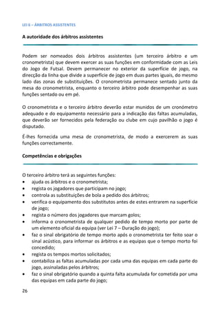 LEI 6 – ÁRBITROS ASSISTENTES

A autoridade dos árbitros assistentes


Podem ser nomeados dois árbitros assistentes (um terceiro árbitro e um
                                                               eiro
cronometrista) que devem exercer as suas funções em conformid rmidade com as Leis
do Jogo de Futsal. Devem permanecer no exterior da superfí     erfície de jogo, na
direcção da linha que divide a superfície de jogo em duas partes ig
                                                              es iguais, do mesmo
lado das zonas de substituições. O cronometrista permanece sentado junto da
                                                               e se
mesa do cronometrista, enquanto o terceiro árbitro pode desemesempenhar as suas
funções sentado ou em pé.

O cronometrista e o terceiro árbitro deverão estar munidos de um cronómetro
adequado e do equipamento necessário para a indicação das fal
                                                            faltas acumuladas,
que deverão ser fornecidos pela federação ou clube em cujo pavilhão o jogo é
                                                          jo pa
disputado.
É-lhes fornecida uma mesa de cronometrista, de modo a exe
                                                      exercerem as suas
funções correctamente.

Competências e obrigações


O terceiro árbitro terá as seguintes funções:
• ajuda os árbitros e o cronometrista;
• regista os jogadores que participam no jogo;
• controla as substituições de bola a pedido dos árbitros;
• verifica o equipamento dos substitutos antes de estes entrar
                                                             trarem na superfície
    de jogo;
• regista o número dos jogadores que marcam golos;
• informa o cronometrista de qualquer pedido de tempo mor por parte de
                                                              morto
    um elemento oficial da equipa (ver Lei 7 – Duração do jogo);
                                                             o);
• faz o sinal obrigatório de tempo morto após o cronometrista ter feito soar o
                                                             rista
    sinal acústico, para informar os árbitros e as equipas que o t
                                                             e tempo morto foi
    concedido;
• regista os tempos mortos solicitados;
• contabiliza as faltas acumuladas por cada uma das equipas e cada parte do
                                                             as em
    jogo, assinaladas pelos árbitros;
• faz o sinal obrigatório quando a quinta falta acumulada for co
                                                              r cometida por uma
    das equipas em cada parte do jogo;
26
 