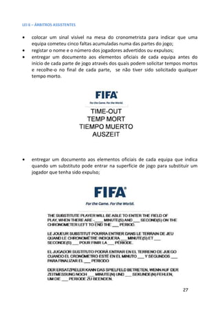 LEI 6 – ÁRBITROS ASSISTENTES


•   colocar um sinal visível na mesa do cronometrista para indicar que uma
    equipa cometeu cinco faltas acumuladas numa das partes do jogo;
•   registar o nome e o número dos jogadores advertidos ou expulsos;
•   entregar um documento aos elementos oficiais de cada equipa antes do
    início de cada parte de jogo através dos quais podem solicitar tempos mortos
    e recolhe-o no final de cada parte, se não tiver sido solicitado qualquer
    tempo morto.




•   entregar um documento aos elementos oficiais de cada equipa que indica
    quando um substituto pode entrar na superfície de jogo para substituir um
    jogador que tenha sido expulso;




                                                                         27
 