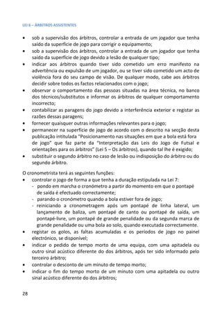 LEI 6 – ÁRBITROS ASSISTENTES


•    sob a supervisão dos árbitros, controlar a entrada de um jogador que tenha
     saído da superfície de jogo para corrigir o equipamento;
•    sob a supervisão dos árbitros, controlar a entrada de um jogador que tenha
     saído da superfície de jogo devido a lesão de qualquer tipo;
•    indicar aos árbitros quando tiver sido cometido um erro manifesto na
     advertência ou expulsão de um jogador, ou se tiver sido cometido um acto de
     violência fora do seu campo de visão. De qualquer modo, cabe aos árbitros
     decidir sobre todos os factos relacionados com o jogo;
•    observar o comportamento das pessoas situadas na área técnica, no banco
     dos técnicos/substitutos e informar os árbitros de qualquer comportamento
     incorrecto;
•    contabilizar as paragens do jogo devido a interferência exterior e registar as
     razões dessas paragens;
•    fornecer quaisquer outras informações relevantes para o jogo;
•    permanecer na superfície de jogo de acordo com o descrito na secção desta
     publicação intitulada “Posicionamento nas situações em que a bola está fora
     de jogo” que faz parte da “Interpretação das Leis do Jogo de Futsal e
     orientações para os árbitros” (Lei 5 – Os árbitros), quando tal lhe é exigido;
•    substituir o segundo árbitro no caso de lesão ou indisposição do árbitro ou do
     segundo árbitro.
O cronometrista terá as seguintes funções:
• controlar o jogo de forma a que tenha a duração estipulada na Lei 7:
    - pondo em marcha o cronómetro a partir do momento em que o pontapé
       de saída é efectuado correctamente;
    - parando o cronómetro quando a bola estiver fora de jogo;
    - reiniciando a cronometragem após um pontapé de linha lateral, um
       lançamento de baliza, um pontapé de canto ou pontapé de saída, um
       pontapé-livre, um pontapé de grande penalidade ou da segunda marca de
       grande penalidade ou uma bola ao solo, quando executada correctamente.
• registar os golos, as faltas acumuladas e os períodos de jogo no painel
    electrónico, se disponível;
• indicar o pedido de tempo morto de uma equipa, com uma apitadela ou
    outro sinal acústico diferente do dos árbitros, após ter sido informado pelo
    terceiro árbitro;
• controlar o desconto de um minuto de tempo morto;
• indicar o fim do tempo morto de um minuto com uma apitadela ou outro
    sinal acústico diferente do dos árbitros;

28
 