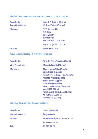 FÉDÉRATION INTERNATIONALE DE FOOTBALL ASSOCIATION

Presidente:                 Joseph S. Blatter (Suíça)
Secretário Geral:           Jérôme Valcke (França)
Morada:                     FIFA-Strasse 20
                            P.O. Box
                            8044 Zurich
                            Switzerland
                            Tel.: 41-(0)43-222 7777
                            Fax: 41-(0)43-222 7878
Internet:                    www.FIFA.com

COMISSÃO DE FUTSAL E FUTEBOL DE PRAIA

Presidente:                 Ricardo Terra Teixeira (Brasil)
Vice-Presidente:            Mario Lefkaritis (Chipre)
Membros:                    Álvaro Melo Filho (Brasil)
                            Colin Klass (Guiana)
                            Rafael Tinoco Kipps (Guatemala)
                            Alberto Vilar (Espanha)
                            Samir Zaher (Egipto)
                            Hans Boll (Holanda)
                            Marco Herrominly (Vanuatu)
                            Xue Li (RP China)
                            Petr Fousek (República Checa)
                            Ali Kaffashian (Irão)
                            Richard Lai (Guam)

FEDERAÇÃO PORTUGUESA DE FUTEBOL

Presidente:                 Gilberto Madaíl
Secretário Geral:           Ângelo Brou
Morada:                     Rua Alexandre Herculano, nº 58
                            1250-012 Lisboa
Tel.:                       21 325 27 00
                                                              3
 
