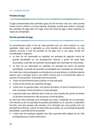 LEI 7 – DURAÇÃO DO JOGO

Períodos do jogo


O jogo compreenderá dois períodos iguais de 20 minutos cada u salvo acordo
                                                           da um,
mútuo entre o árbitro e as duas equipas. Qualquer acordo para a
                                                            ra alterar a duração
dos períodos do jogo deve ter lugar antes do início do jogo e d
                                                              deve respeitar as
regras da competição.

Fim dos períodos de jogo


O cronometrista indica o fim de cada período com um sinal a     al acústico ou uma
apitadela. Após ouvir a apitadela ou sinal acústico do cronom  nometrista, um dos
árbitros anuncia o final do período ou do jogo com o seu a      u apito, tendo em
consideração o seguinte:
• se tiver de ser executado ou repetido um pontapé da segunda marca de
                                                                 seg
    grande penalidade ou um pontapé-livre directo, a partir da sexta falta
                                                                 rtir
    acumulada, o período em questão é prolongado até o pontapé ser executado;
                                                               tapé
• se tiver de ser executado ou repetido um pontapé da m        a marca de grande
    penalidade, o período em questão é prolongado até o pontapé ser executado.
                                                               tapé
Se a bola tiver sido pontapeada na direcção de uma das balizas, os árbitros devem
                                                                s,
esperar que o pontapé surta o seu efeito mesmo que o cronom    nometrista apite ou
accione o sinal acústico. O período termina quando:
• a bola vai directamente para a baliza e é marcado golo;
• a bola sai dos limites da superfície de jogo;
• a bola toca no guarda-redes, nos postes da baliza, na barra tr
                                                               ra transversal ou no
    solo, atravessa a linha de baliza e é marcado golo;
• o guarda-redes que defende pára a bola ou esta ressalta dos postes da baliza
    ou da barra transversal e não atravessa a linha de baliza.
Se não tiver sido cometida uma infracção que exija a repetição de um pontapé-
                                                               ção
livre directo ou de um pontapé de grande penalidade ou se, dura  urante a trajectória
da bola, uma das equipas não cometer uma infracção que seja punida com um
                                                                eja
pontapé-livre directo, a partir da sexta falta acumulada, ou um popontapé de grande
penalidade, o período termina quando:
• a bola toca em qualquer jogador que não o guarda-redes depois de ter sido
                                                               s de
    pontapeada para a baliza adversária.


30
 