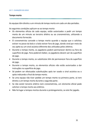 LEI 7 – DURAÇÃO DO JOGO

Tempo morto


As equipas têm direito a um minuto de tempo morto em cada um dos períodos.

As seguintes condições aplicam-se ao tempo morto:
• Os elementos oficias de cada equipa, estão autorizados a p         pedir um tempo
    morto de um minuto ao terceiro árbitro ou ao cronometris utilizando o
                                                                etrista,
    documento fornecido.
• O cronometrista concede o tempo morto quando a equipa que o solicitou
                                                                 ipa
    estiver na posse da bola e a bola estiver fora de jogo, dando s
                                                               do sinal por meio do
    seu apito ou um sinal acústico diferente dos utilizados pelos ár
                                                                   árbitros.
• Durante o tempo morto, os jogadores podem permanecer dentro ou fora da
                                                                r de
    superfície de jogo. Para poderem beber, os jogadores devem sair da superfície
                                                               em s
    de jogo.
• Durante o tempo morto, os substitutos têm de permanecer fora da superfície
                                                                er fo
    de jogo.
• Durante o tempo morto, os elementos oficiais não estão autorizados a dar
                                                                o au
    instruções na superfície de jogo.
• Só podem ser efectuadas substituições após ter soado o sin acústico ou o
                                                                  sinal
    apito indicando o final do tempo morto.
• Se uma equipa não tiver pedido um tempo morto na primeir parte, só tem
                                                                meira
    direito a um tempo morto durante a segunda parte.
• Se não existir terceiro árbitro nem cronometrista, um eleme  emento oficial pode
    solicitar o tempo morto aos árbitros.
• Não há lugar a tempos mortos durante o prolongamento, se es for jogado.
                                                                   este




                                                                            31
 