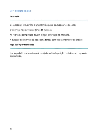 LEI 7 – DURAÇÃO DO JOGO

Intervalo


Os jogadores têm direito a um intervalo entre as duas partes do jogo.
                                                              o jo

O intervalo não deve exceder os 15 minutos.

As regras da competição devem indicar a duração do intervalo.

A duração do intervalo só pode ser alterada com o consentimento do árbitro.
                                                            nto

Jogo dado por terminado


Um jogo dado por terminado é repetido, salvo disposição contrári nas regras da
                                                           trária
competição.




32
 