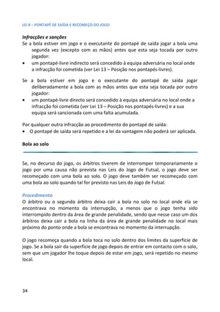 LEI 8 – PONTAPÉ DE SAÍDA E RECOMEÇO DO JOGO

Infracções e sanções
Se a bola estiver em jogo e o executante do pontapé de saída jo
                                                              da jogar a bola uma
     segunda vez (excepto com as mãos) antes que esta seja tocada por outro
                                                              ja to
     jogador:
• um pontapé-livre indirecto será concedido à equipa adversári no local onde
                                                               sária
     a infracção foi cometida (ver Lei 13 – Posição nos pontapés-liv
                                                                 livres).

Se a bola estiver em jogo e o executante do pontapé de saída jogar
                                                            pé
   deliberadamente a bola com as mãos antes que esta seja tocada por outro
                                                             ja to
   jogador:
• um pontapé-livre directo será concedido à equipa adversária no local onde a
                                                              ria
   infracção foi cometida (ver Lei 13 – Posição nos pontapés-livre e a sua
                                                             livres)
   equipa será sancionada com uma falta acumulada.

Por qualquer outra infracção ao procedimento do pontapé de saída:
                                                            saíd
• O pontapé de saída será repetido e a lei da vantagem não pode ser aplicada.
                                                           poderá

Bola ao solo


Se, no decurso do jogo, os árbitros tiverem de interromper temporariamente o
                                                               tem
jogo por uma causa não prevista nas Leis do Jogo de Futsal, o jogo deve ser
                                                              al,
recomeçado com uma bola ao solo. O jogo deve também ser re    er recomeçado com
uma bola ao solo quando tal for previsto nas Leis do Jogo de Futsa
                                                              utsal.

Procedimento
O árbitro ou o segundo árbitro deixa cair a bola no solo no lo
                                                           o local onde ela se
encontrava no momento da interrupção, a menos que o jogo tenha sido
                                                              j
interrompido dentro da área de grande penalidade, sendo que ne
                                                          e nesse caso um dos
árbitros deixa cair a bola na linha da área de grande penalidad no local mais
                                                          lidade
próximo do ponto onde a bola se encontrava no momento da inte
                                                           interrupção.

O jogo recomeça quando a bola toca no solo dentro dos limites da superfície de
                                                               ites
jogo. Se a bola sair da superfície de jogo depois de entrar em contacto com o solo,
                                                               cont
sem que um jogador lhe toque depois de estar em jogo, será repetido no mesmo
                                                                rep
local.




34
 