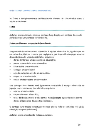LEI 12 – FALTAS E COMPORTAMENTO ANTIDESPORTIVO



As faltas e comportamentos antidesportivos devem ser sanci
                                                      ancionados como a
seguir se descreve:

Faltas


As faltas são sancionadas com um pontapé-livre directo, um ponta de grande
                                                            ontapé
penalidade ou um pontapé-livre indirecto.

Faltas punidas com um pontapé-livre directo


Um pontapé-livre directo será concedido à equipa adversária do jogador que, no
entender dos árbitros, cometa, por negligência, por imprudência ou por excesso
                                                           ncia
de combatividade, uma das sete faltas seguintes:
• dar ou tentar dar um pontapé num adversário;
• passar uma rasteira a um adversário;
• saltar sobre um adversário;
• carregar um adversário;
• agredir ou tentar agredir um adversário;
• empurrar um adversário;
• entrar em tacle sobre um adversário.

Um pontapé livre directo será igualmente concedido à equip adversária do
                                                         uipa
jogador que cometa uma das três faltas seguintes:
• agarrar um adversário;
• cuspir sobre um adversário;
• tocar deliberadamente a bola com as mãos (excepto o guarda
                                                        arda-redes dentro
    da sua própria área de grande penalidade).

O pontapé-livre directo é efectuado no local onde a falta foi com
                                                              cometida (ver Lei 13
– Posição nos pontapés-livres).

As faltas acima referidas são faltas acumuladas.



                                                                           39
 