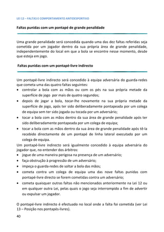 LEI 12 – FALTAS E COMPORTAMENTO ANTIDESPORTIVO

Faltas punidas com um pontapé de grande penalidade


Uma grande penalidade será concedida quando uma das dez falt referidas seja
                                                         faltas
cometida por um jogador dentro da sua própria área de gra
                                                        grande penalidade,
independentemente do local em que a bola se encontre nesse m
                                                        se momento, desde
que esteja em jogo.

Faltas punidas com um pontapé-livre indirecto


Um pontapé-livre indirecto será concedido à equipa adversária do guarda-redes
                                                            ria d
que cometa uma das quatro faltas seguintes:
• controlar a bola com as mãos ou com os pés na sua pró      própria metade da
   superfície de jogo por mais de quatro segundos;
• depois de jogar a bola, tocar-lhe novamente na sua próp   própria metade da
   superfície de jogo, após ter sido deliberadamente pontapead por um colega
                                                            eada
   de equipa sem ter sido jogada ou tocada por um adversário;
• tocar a bola com as mãos dentro da sua área de grande pen penalidade após ter
   sido deliberadamente pontapeada por um colega de equipa;
• tocar a bola com as mãos dentro da sua área de grande penal
                                                            enalidade após tê-la
   recebido directamente de um pontapé de linha lateral exe  executado por um
   colega de equipa.
Um pontapé-livre indirecto será igualmente concedido à equip adversária do
                                                           quipa
jogador que, no entender dos árbitros:
• jogue de uma maneira perigosa na presença de um adversárioário;
• faça obstrução à progressão de um adversário;
• impeça o guarda-redes de soltar a bola das mãos;
• cometa contra um colega de equipa uma das nove falta punidas com
                                                            faltas
   pontapé-livre directo se forem cometidas contra um adversário
                                                            sário;
• cometa quaisquer outras faltas não mencionados anteriormermente na Lei 12 ou
   em qualquer outra Lei, pelas quais o jogo seja interrompido a fim de advertir
                                                            do
   ou expulsar um jogador.

O pontapé-livre indirecto é efectuado no local onde a falta foi cometida (ver Lei
                                                             oi co
13 – Posição nos pontapés-livres).
40
 