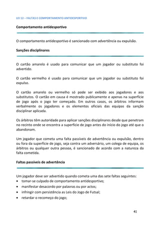 LEI 12 – FALTAS E COMPORTAMENTO ANTIDESPORTIVO

Comportamento antidesportivo


O comportamento antidesportivo é sancionado com advertência o expulsão.
                                                        cia ou

Sanções disciplinares


O cartão amarelo é usado para comunicar que um jogador o substituto foi
                                                     r ou
advertido.

O cartão vermelho é usado para comunicar que um jogador o substituto foi
                                                     or ou
expulso.

O cartão amarelo ou vermelho só pode ser exibido aos jo   s jogadores e aos
substitutos. O cartão em causa é mostrado publicamente e apen na superfície
                                                          penas
de jogo após o jogo ter começado. Em outros casos, os árb  árbitros informam
verbalmente os jogadores e os elementos oficiais das equ equipas da sanção
disciplinar aplicada.

Os árbitros têm autoridade para aplicar sanções disciplinares desd que penetram
                                                              desde
no recinto onde se encontra a superfície de jogo antes do início d jogo até que o
                                                              io do
abandonam.

Um jogador que cometa uma falta passíveis de advertência ou e    expulsão, dentro
ou fora da superfície de jogo, seja contra um adversário, um cole de equipa, os
                                                             colega
árbitros ou qualquer outra pessoa, é sancionado de acordo com a natureza da
falta cometida.

Faltas passíveis de advertência


Um jogador deve ser advertido quando cometa uma das sete faltas seguintes:
                                                         falta
• tomar-se culpado de comportamento antidesportivo;
• manifestar desacordo por palavras ou por actos;
• infringir com persistência as Leis do Jogo de Futsal;
• retardar o recomeço do jogo;


                                                                          41
 