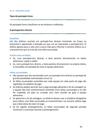 LEI 13 – PONTAPÉS-LIVRES

Tipos de pontapés-livres


Os pontapés-livres classificam-se em directos e indirectos.

O pontapé-livre directo


Sinalética
Um dos árbitros assinala um pontapé-livre directo mantendo um braço na
                                                           endo
horizontal e apontando a direcção em que vai ser executado o pontapé-livre. O
                                                           o
árbitro aponta para o solo com a outra mão para informar o terc
                                                           terceiro árbitro ou o
cronometrista que se trata de uma falta acumulada.

A bola entra na baliza
• Se, num pontapé-livre directo, a bola penetra directam  tamente na baliza
   adversária, o golo é válido.
• Se, num pontapé-livre directo, a bola penetra directamente n própria baliza,
                                                          te na
   é concedido um pontapé de canto à equipa adversária.

Faltas acumuladas
• São aquelas que são sancionadas com um pontapé-livre direct ou pontapé de
                                                            recto
    grande penalidade mencionadas na Lei 12.
• As faltas acumuladas cometidas por cada equipa em cada pa a parte do jogo são
    registadas no relatório de jogo.
• Os árbitros podem permitir que o jogo prossiga aplicando a lei da vantagem se
    a equipa não tiver anteriormente cometido cinco faltas acum
                                                            cumuladas e se não
    for impedido um golo ou anulada uma clara ocasião de golo à equipa
    adversária.
• Se aplicarem a lei da vantagem, os árbitros devem usar a sinal
                                                             inalética obrigatória
    para indicar uma falta acumulada ao cronometrista e ao terc
                                                            terceiro árbitro logo
    que a bola deixe de estar em jogo.
• Se for jogado prolongamento, as faltas acumuladas do se   o segundo período
    continuam a acumular durante o prolongamento.




                                                                           43
 