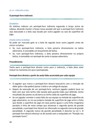 LEI 13 – PONTAPÉS-LIVRES

O pontapé-livre indirecto


Sinalética
Os árbitros indicam um pontapé-livre indirecto erguendo o b   braço acima da
cabeça, devendo manter o braço nessa posição até que o pontap
                                                          ntapé-livre indirecto
seja executado e a bola seja tocada por outro jogador ou saia da superfície de
                                                          aia
jogo.

A bola entra na baliza
Só pode ser marcado golo se a bola de seguida tocar outro joo jogador antes de
entrar na baliza:
• Se, num pontapé-livre indirecto, a bola penetra directam ctamente na baliza
   adversária, é concedido um lançamento de baliza.
• Se, num pontapé-livre indirecto, a bola penetra directame amente na própria
   baliza, é concedido um pontapé de canto à equipa adversária
                                                           ria.

Procedimento

Tanto para o pontapé-livre directo como para o indirecto, a bola deve estar
                                                        ,
imóvel no momento em que é pontapeada.

Pontapé-livre directo a partir da sexta falta acumulada por cada equipa
                                                             ada


• O jogador que marca o pontapé-livre deverá executá-lo com a intenção de
  obter golo e não poderá passar a bola a um colega de equipa.
                                                           pa.
• Depois da execução de um pontapé-livre, nenhum jogador p  or poderá tocar na
  bola sem que esta tenha sido tocada pelo guarda-redes que defende, tenha
  ressaltado dos postes ou da barra ou tenha saído da superfície de jogo.
                                                           fície
• Se um jogador cometer a sexta falta da sua equipa na metade da superfície de
                                                           ade
  jogo adversária, ou na sua própria metade da superfície de jo entre a linha
                                                            e jogo
  que divide a superfície de jogo em duas partes iguais e uma linha imaginária
                                                            ma
  paralela à linha de meio campo que atravesse o segundo p  o ponto de grande
  penalidade, o pontapé-livre deverá ser efectuado na segunda marca de grande
                                                            da m
  penalidade. A segunda marca de grande penalidade é desc   escrita na Lei 1. O
  pontapé-livre deverá efectuar-se de acordo com o estipulado em “Posição nos
                                                            do
  pontapés-livres”.

44
 
