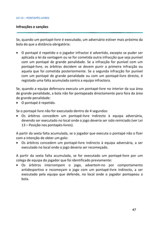 LEI 13 – PONTAPÉS-LIVRES

Infracções e sanções


Se, quando um pontapé-livre é executado, um adversário estiver mais próximo da
                                                           ver
bola do que a distância obrigatória:

• O pontapé é repetido e o jogador infractor é advertido, excep se puder ser
                                                            xcepto
  aplicada a lei da vantagem ou se for cometida outra infracção que seja punível
                                                            ção
  com um pontapé de grande penalidade. Se a infracção for p     punível com um
  pontapé-livre, os árbitros decidem se devem punir a prime infracção ou
                                                            imeira
  aquela que foi cometida posteriormente. Se a segunda infranfracção for punível
  com um pontapé de grande penalidade ou com um pontapé     tapé-livre directo, é
  registada uma falta acumulada contra a equipa infractora.

Se, quando a equipa defensora executa um pontapé-livre no inte
                                                          interior da sua área
de grande penalidade, a bola não for pontapeada directamente para fora da área
                                                          te p
de grande penalidade:
• O pontapé é repetido.

Se o pontapé livre não for executado dentro de 4 segundos:
• Os árbitros concedem um pontapé-livre indirecto à equ      equipa adversária,
   devendo ser executado no local onde o jogo deveria ser sido re
                                                             o reiniciado (ver Lei
   13 – Posição nos pontapés-livres).

A partir da sexta falta acumulada, se o jogador que executa o pontapé não o fizer
                                                              pon
com a intenção de obter um golo:
• Os árbitros concedem um pontapé-livre indirecto à equipa a pa adversária, a ser
   executado no local onde o jogo deveria ser recomeçado.

A partir da sexta falta acumulada, se for executado um ponta  ntapé-livre por um
colega de equipa do jogador que foi identificado previamente:
• Os árbitros interrompem o jogo, advertem-no por comportamento
                                                            or
   antidesportivo e recomeçam o jogo com um pontapé-livre indirecto, a ser
                                                            ivre
   executado pela equipa que defende, no local onde o jogad pontapeou a
                                                              gador
   bola.




                                                                           47
 