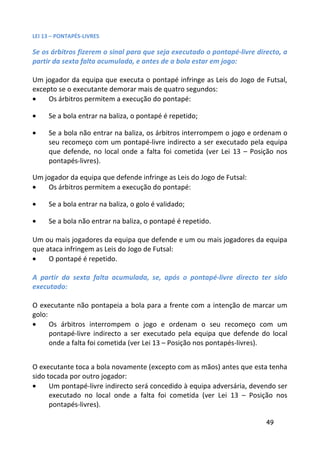 LEI 13 – PONTAPÉS-LIVRES

Se os árbitros fizerem o sinal para que seja executado o pontapé-livre directo, a
partir da sexta falta acumulada, e antes de a bola estar em jogo:

Um jogador da equipa que executa o pontapé infringe as Leis do Jogo de Futsal,
excepto se o executante demorar mais de quatro segundos:
•    Os árbitros permitem a execução do pontapé:

•    Se a bola entrar na baliza, o pontapé é repetido;

•    Se a bola não entrar na baliza, os árbitros interrompem o jogo e ordenam o
     seu recomeço com um pontapé-livre indirecto a ser executado pela equipa
     que defende, no local onde a falta foi cometida (ver Lei 13 – Posição nos
     pontapés-livres).

Um jogador da equipa que defende infringe as Leis do Jogo de Futsal:
•   Os árbitros permitem a execução do pontapé:

•    Se a bola entrar na baliza, o golo é validado;

•    Se a bola não entrar na baliza, o pontapé é repetido.

Um ou mais jogadores da equipa que defende e um ou mais jogadores da equipa
que ataca infringem as Leis do Jogo de Futsal:
•    O pontapé é repetido.

A partir da sexta falta acumulada, se, após o pontapé-livre directo ter sido
executado:

O executante não pontapeia a bola para a frente com a intenção de marcar um
golo:
•     Os árbitros interrompem o jogo e ordenam o seu recomeço com um
      pontapé-livre indirecto a ser executado pela equipa que defende do local
      onde a falta foi cometida (ver Lei 13 – Posição nos pontapés-livres).


O executante toca a bola novamente (excepto com as mãos) antes que esta tenha
sido tocada por outro jogador:
•     Um pontapé-livre indirecto será concedido à equipa adversária, devendo ser
      executado no local onde a falta foi cometida (ver Lei 13 – Posição nos
      pontapés-livres).

                                                                          49
 