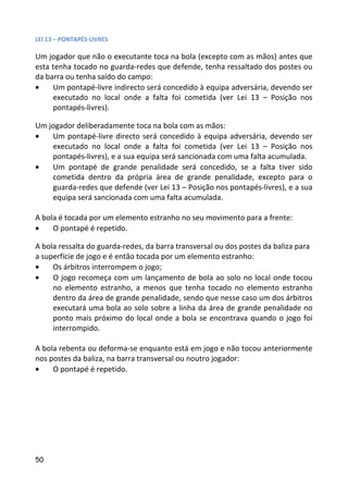 LEI 13 – PONTAPÉS-LIVRES

Um jogador que não o executante toca na bola (excepto com as mãos) antes que
esta tenha tocado no guarda-redes que defende, tenha ressaltado dos postes ou
da barra ou tenha saído do campo:
•    Um pontapé-livre indirecto será concedido à equipa adversária, devendo ser
     executado no local onde a falta foi cometida (ver Lei 13 – Posição nos
     pontapés-livres).

Um jogador deliberadamente toca na bola com as mãos:
•   Um pontapé-livre directo será concedido à equipa adversária, devendo ser
    executado no local onde a falta foi cometida (ver Lei 13 – Posição nos
    pontapés-livres), e a sua equipa será sancionada com uma falta acumulada.
•   Um pontapé de grande penalidade será concedido, se a falta tiver sido
    cometida dentro da própria área de grande penalidade, excepto para o
    guarda-redes que defende (ver Lei 13 – Posição nos pontapés-livres), e a sua
    equipa será sancionada com uma falta acumulada.

A bola é tocada por um elemento estranho no seu movimento para a frente:
•    O pontapé é repetido.

A bola ressalta do guarda-redes, da barra transversal ou dos postes da baliza para
a superfície de jogo e é então tocada por um elemento estranho:
•    Os árbitros interrompem o jogo;
•    O jogo recomeça com um lançamento de bola ao solo no local onde tocou
     no elemento estranho, a menos que tenha tocado no elemento estranho
     dentro da área de grande penalidade, sendo que nesse caso um dos árbitros
     executará uma bola ao solo sobre a linha da área de grande penalidade no
     ponto mais próximo do local onde a bola se encontrava quando o jogo foi
     interrompido.

A bola rebenta ou deforma-se enquanto está em jogo e não tocou anteriormente
nos postes da baliza, na barra transversal ou noutro jogador:
•    O pontapé é repetido.




50
 