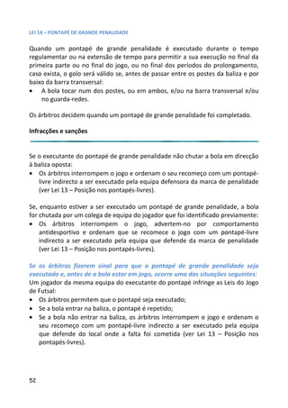 LEI 14 – PONTAPÉ DE GRANDE PENALIDADE

Quando um pontapé de grande penalidade é executado durante o tempo
                                                                 du
regulamentar ou na extensão de tempo para permitir a sua exec   xecução no final da
primeira parte ou no final do jogo, ou no final dos períodos do prolongamento,
caso exista, o golo será válido se, antes de passar entre os poste da baliza e por
                                                                stes
baixo da barra transversal:
• A bola tocar num dos postes, ou em ambos, e/ou na barra transversal e/ou
                                                               rra
    no guarda-redes.

Os árbitros decidem quando um pontapé de grande penalidade fo completado.
                                                         e foi

Infracções e sanções


Se o executante do pontapé de grande penalidade não chutar a b
                                                            r bola em direcção
à baliza oposta:
• Os árbitros interrompem o jogo e ordenam o seu recomeço com um pontapé-
                                                             o co
   livre indirecto a ser executado pela equipa defensora da marc de penalidade
                                                              arca
   (ver Lei 13 – Posição nos pontapés-livres).

Se, enquanto estiver a ser executado um pontapé de grande penalidade, a bola
                                                               pe
for chutada por um colega de equipa do jogador que foi identifica previamente:
                                                            ificado
• Os árbitros interrompem o jogo, advertem-no por comportamento
                                                            or
    antidesportivo e ordenam que se recomece o jogo com um pontapé-livre
                                                                u
    indirecto a ser executado pela equipa que defende da marc de penalidade
                                                              arca
    (ver Lei 13 – Posição nos pontapés-livres).

Se os árbitros fizerem sinal para que o pontapé de grande penalidade seja
                                                            de
executado e, antes de a bola estar em jogo, ocorre uma das situa
                                                            ituações seguintes:
Um jogador da mesma equipa do executante do pontapé infringe as Leis do Jogo
                                                            inge
de Futsal:
• Os árbitros permitem que o pontapé seja executado;
• Se a bola entrar na baliza, o pontapé é repetido;
• Se a bola não entrar na baliza, os árbitros interrompem o jogo e ordenam o
                                                              jo
   seu recomeço com um pontapé-livre indirecto a ser executa pela equipa
                                                            cutado
   que defende do local onde a falta foi cometida (ver Lei 13 – Posição nos
                                                            i
   pontapés-livres).




52
 