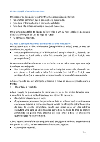 LEI 14 – PONTAPÉ DE GRANDE PENALIDADE

Um jogador da equipa defensora infringe as Leis do Jogo de Futsal:
• Os árbitros permitem que o pontapé seja executado;
• Se a bola entrar na baliza, o pontapé é validado;
• Se a bola não entrar na baliza, o pontapé é repetido.

Um ou mais jogadores da equipa que defende e um ou mais jogadores da equipa
que ataca infringem as Leis do Jogo de Futsal:
• O pontapé é repetido.

Se, após o pontapé de grande penalidade ter sido executado:
O executante toca na bola novamente (excepto com as mãos) antes de esta ter
tocado noutro jogador:
• Um pontapé-livre indirecto será concedido à equipa adversária, devendo ser
     executado no local onde a falta foi cometida (ver Lei 13 – Posição nos
     pontapés-livres).

O executante deliberadamente toca na bola com as mãos antes que esta seja
tocada por outro jogador:
• Um pontapé-livre directo será concedido à equipa adversária, devendo ser
    executado no local onde a falta foi cometida (ver Lei 13 – Posição nos
    pontapés-livres), e a sua equipa será sancionada com uma falta acumulada.

A bola é tocada por um elemento estranho e move-se após a execução para a
frente:
•    O pontapé é repetido.

A bola ressalta do guarda-redes, da barra transversal ou dos postes da baliza para
a superfície de jogo e é então tocada por um elemento estranho:
• Os árbitros interrompem o jogo;
• O jogo recomeça com um lançamento de bola ao solo no local onde tocou no
    elemento estranho, a menos que tenha tocado no elemento estranho dentro
    da área de grande penalidade, sendo que nesse caso um dos árbitros
    executará uma bola ao solo deixando cair a bola na linha da área de grande
    penalidade no ponto mais próximo do local onde a bola se encontrava
    quando o jogo foi interrompido.

A bola rebenta ou deforma-se enquanto está em jogo e não tocou anteriormente
nos postes da baliza, na barra transversal ou noutro jogador:
• O pontapé é repetido.

                                                                           53
 