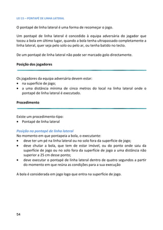 LEI 15 – PONTAPÉ DE LINHA LATERAL

O pontapé de linha lateral é uma forma de recomeçar o jogo.

Um pontapé de linha lateral é concedido à equipa adversária do jogador que
                                                                 ria
tocou a bola em último lugar, quando a bola tenha ultrapassado cdo completamente a
linha lateral, quer seja pelo solo ou pelo ar, ou tenha batido no tec
                                                                o tecto.

De um pontapé de linha lateral não pode ser marcado golo directa
                                                            ectamente.

Posição dos jogadores


Os jogadores da equipa adversária devem estar:
• na superfície de jogo;
• a uma distância mínima de cinco metros do local na linha lateral onde o
                                                      inha
    pontapé de linha lateral é executado.

Procedimento


Existe um procedimento-tipo:
• Pontapé de linha lateral

Posição no pontapé de linha lateral
No momento em que pontapeia a bola, o executante:
• deve ter um pé na linha lateral ou no solo fora da superfície d jogo;
                                                              ie de
• deve chutar a bola, que tem de estar imóvel, ou do pont onde saiu da
                                                             ponto
    superfície de jogo ou no solo fora da superfície de jogo a um distância não
                                                                uma
    superior a 25 cm desse ponto;
• deve executar o pontapé de linha lateral dentro de quatro se
                                                             ro segundos a partir
    do momento em que reúna as condições para a sua execução  ção

A bola é considerada em jogo logo que entra na superfície de jogo
                                                             jogo.




54
 