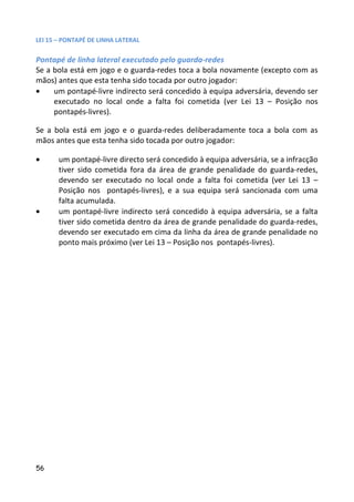 LEI 15 – PONTAPÉ DE LINHA LATERAL

Pontapé de linha lateral executado pelo guarda-redes
Se a bola está em jogo e o guarda-redes toca a bola novamente (excepto com as
mãos) antes que esta tenha sido tocada por outro jogador:
•    um pontapé-livre indirecto será concedido à equipa adversária, devendo ser
     executado no local onde a falta foi cometida (ver Lei 13 – Posição nos
     pontapés-livres).

Se a bola está em jogo e o guarda-redes deliberadamente toca a bola com as
mãos antes que esta tenha sido tocada por outro jogador:

•      um pontapé-livre directo será concedido à equipa adversária, se a infracção
       tiver sido cometida fora da área de grande penalidade do guarda-redes,
       devendo ser executado no local onde a falta foi cometida (ver Lei 13 –
       Posição nos pontapés-livres), e a sua equipa será sancionada com uma
       falta acumulada.
•      um pontapé-livre indirecto será concedido à equipa adversária, se a falta
       tiver sido cometida dentro da área de grande penalidade do guarda-redes,
       devendo ser executado em cima da linha da área de grande penalidade no
       ponto mais próximo (ver Lei 13 – Posição nos pontapés-livres).




56
 