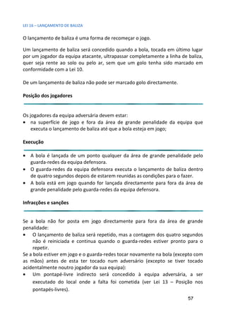 LEI 16 – LANÇAMENTO DE BALIZA

O lançamento de baliza é uma forma de recomeçar o jogo.

Um lançamento de baliza será concedido quando a bola, tocada em último lugar
                                                         ada
por um jogador da equipa atacante, ultrapassar completamente a linha de baliza,
                                                           te
quer seja rente ao solo ou pelo ar, sem que um golo tenha si marcado em
                                                          a sido
conformidade com a Lei 10.

De um lançamento de baliza não pode ser marcado golo directam
                                                          tamente.

Posição dos jogadores


Os jogadores da equipa adversária devem estar:
• na superfície de jogo e fora da área de grande penalidad da equipa que
                                                              ade
    executa o lançamento de baliza até que a bola esteja em jogo;
                                                              go;

Execução

• A bola é lançada de um ponto qualquer da área de grande penalidade pelo
                                                          de
  guarda-redes da equipa defensora.
• O guarda-redes da equipa defensora executa o lançamento d baliza dentro
                                                          to de
  de quatro segundos depois de estarem reunidas as condições p
                                                           es para o fazer.
• A bola está em jogo quando for lançada directamente para fora da área de
                                                         ara
  grande penalidade pelo guarda-redes da equipa defensora.

Infracções e sanções


Se a bola não for posta em jogo directamente para fora da área de grande
penalidade:
• O lançamento de baliza será repetido, mas a contagem dos quatro segundos
                                                             os q
     não é reiniciada e continua quando o guarda-redes estive pronto para o
                                                            tiver
     repetir.
Se a bola estiver em jogo e o guarda-redes tocar novamente na bola (excepto com
                                                            a bo
as mãos) antes de esta ter tocado num adversário (excepto se tiver tocado
                                                            pto
acidentalmente noutro jogador da sua equipa):
• Um pontapé-livre indirecto será concedido à equipa ad        adversária, a ser
     executado do local onde a falta foi cometida (ver Lei 13 – Posição nos
                                                            i
     pontapés-livres).
                                                                         57
 