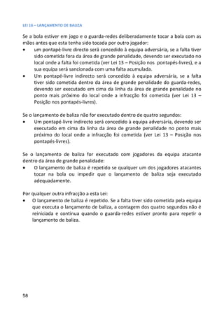 LEI 16 – LANÇAMENTO DE BALIZA

Se a bola estiver em jogo e o guarda-redes deliberadamente tocar a bola com as
mãos antes que esta tenha sido tocada por outro jogador:
•    um pontapé-livre directo será concedido à equipa adversária, se a falta tiver
     sido cometida fora da área de grande penalidade, devendo ser executado no
     local onde a falta foi cometida (ver Lei 13 – Posição nos pontapés-livres), e a
     sua equipa será sancionada com uma falta acumulada.
•    Um pontapé-livre indirecto será concedido à equipa adversária, se a falta
     tiver sido cometida dentro da área de grande penalidade do guarda-redes,
     devendo ser executado em cima da linha da área de grande penalidade no
     ponto mais próximo do local onde a infracção foi cometida (ver Lei 13 –
     Posição nos pontapés-livres).

Se o lançamento de baliza não for executado dentro de quatro segundos:
•     Um pontapé-livre indirecto será concedido à equipa adversária, devendo ser
      executado em cima da linha da área de grande penalidade no ponto mais
      próximo do local onde a infracção foi cometida (ver Lei 13 – Posição nos
      pontapés-livres).

Se o lançamento de baliza for executado com jogadores da equipa atacante
dentro da área de grande penalidade:
•    O lançamento de baliza é repetido se qualquer um dos jogadores atacantes
     tocar na bola ou impedir que o lançamento de baliza seja executado
     adequadamente.

Por qualquer outra infracção a esta Lei:
• O lançamento de baliza é repetido. Se a falta tiver sido cometida pela equipa
    que executa o lançamento de baliza, a contagem dos quatro segundos não é
    reiniciada e continua quando o guarda-redes estiver pronto para repetir o
    lançamento de baliza.




58
 