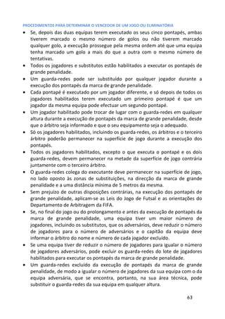 PROCEDIMENTOS PARA DETERMINAR O VENCEDOR DE UM JOGO OU ELIMINATÓRIA
• Se, depois das duas equipas terem executado os seus cinco pontapés, ambas
  tiverem marcado o mesmo número de golos ou não tiverem marcado
  qualquer golo, a execução prossegue pela mesma ordem até que uma equipa
  tenha marcado um golo a mais do que a outra com o mesmo número de
  tentativas.
• Todos os jogadores e substitutos estão habilitados a executar os pontapés de
  grande penalidade.
• Um guarda-redes pode ser substituído por qualquer jogador durante a
  execução dos pontapés da marca de grande penalidade.
• Cada pontapé é executado por um jogador diferente, e só depois de todos os
  jogadores habilitados terem executado um primeiro pontapé é que um
  jogador da mesma equipa pode efectuar um segundo pontapé.
• Um jogador habilitado pode trocar de lugar com o guarda-redes em qualquer
  altura durante a execução de pontapés da marca de grande penalidade, desde
  que o árbitro seja informado e que o seu equipamento seja o adequado.
• Só os jogadores habilitados, incluindo os guarda-redes, os árbitros e o terceiro
  árbitro poderão permanecer na superfície de jogo durante a execução dos
  pontapés.
• Todos os jogadores habilitados, excepto o que executa o pontapé e os dois
  guarda-redes, devem permanecer na metade da superfície de jogo contrária
  juntamente com o terceiro árbitro.
• O guarda-redes colega do executante deve permanecer na superfície de jogo,
  no lado oposto às zonas de substituições, na direcção da marca de grande
  penalidade e a uma distância mínima de 5 metros da mesma.
• Sem prejuízo de outras disposições contrárias, na execução dos pontapés de
  grande penalidade, aplicam-se as Leis do Jogo de Futsal e as orientações do
  Departamento de Arbitragem da FIFA.
• Se, no final do jogo ou do prolongamento e antes da execução de pontapés da
  marca de grande penalidade, uma equipa tiver um maior número de
  jogadores, incluindo os substitutos, que os adversários, deve reduzir o número
  de jogadores para o número de adversários e o capitão da equipa deve
  informar o árbitro do nome e número de cada jogador excluído.
• Se uma equipa tiver de reduzir o número de jogadores para igualar o número
  de jogadores adversários, pode excluir os guarda-redes do lote de jogadores
  habilitados para executar os pontapés da marca de grande penalidade.
• Um guarda-redes excluído da execução de pontapés da marca de grande
  penalidade, de modo a igualar o número de jogadores da sua equipa com o da
  equipa adversária, que se encontra, portanto, na sua área técnica, pode
  substituir o guarda-redes da sua equipa em qualquer altura.

                                                                           63
 