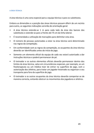A ÁREA TÉCNICA



A área técnica é uma zona especial para a equipa técnica e para os substitutos.

Embora as dimensões e a posição das áreas técnicas possam diferir de um recinto
para outro, as seguintes indicações servirão de orientação geral:
•   A área técnica estende-se 1 m para cada lado da área dos bancos dos
    substitutos e estende-se para a frente até 75 cm da linha lateral.
•   É recomendada a utilização de marcações para delimitar esta área.
•   O número de pessoas autorizadas a estar na área técnica será determinado
    nas regras da competição;
•   Em conformidade com as regras da competição, os ocupantes da área técnica
    deverão ser identificados antes do início do jogo.
•   Somente um elemento oficial da equipa de cada vez estará autorizado a dar
    instruções técnicas e poderá permanecer de pé.
•   O treinador e os outros elementos oficiais deverão permanecer dentro dos
    limites da área técnica, salvo em circunstâncias especiais, por exemplo, se um
    fisioterapeuta ou um médico tiver de entrar na superfície de jogo, com a
    autorização dos árbitros, para tratar um jogador lesionado ou organizar o seu
    transporte para fora da superfície de jogo.
•   O treinador e os outros ocupantes da área técnica deverão comportar-se de
    maneira correcta, evitando obstruir os movimentos dos jogadores e árbitros.




                                                                           65
 