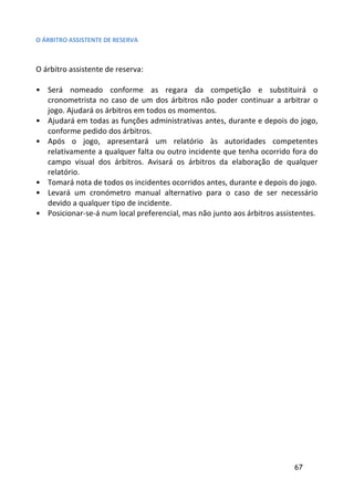 O ÁRBITRO ASSISTENTE DE RESERVA



O árbitro assistente de reserva:

• Será nomeado conforme as regara da competição e substituirá o
  cronometrista no caso de um dos árbitros não poder continuar a arbitrar o
  jogo. Ajudará os árbitros em todos os momentos.
• Ajudará em todas as funções administrativas antes, durante e depois do jogo,
  conforme pedido dos árbitros.
• Após o jogo, apresentará um relatório às autoridades competentes
  relativamente a qualquer falta ou outro incidente que tenha ocorrido fora do
  campo visual dos árbitros. Avisará os árbitros da elaboração de qualquer
  relatório.
• Tomará nota de todos os incidentes ocorridos antes, durante e depois do jogo.
• Levará um cronómetro manual alternativo para o caso de ser necessário
  devido a qualquer tipo de incidente.
• Posicionar-se-á num local preferencial, mas não junto aos árbitros assistentes.




                                                                          67
 