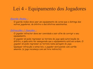 Lei 4 - Equipamento dos Jogadores
Guarda-Redes :
 O guarda-redes deve usar um equipamento de cores que o distinga dos
outros jogadores, do árbitro e dos árbitros assistentes.
Infracções / Sanções :
 O jogador infractor deve ser convidado a sair afim de corrigir o seu
equipamento.
 O jogador só pode regressar ao terreno de jogo após autorização do
árbitro, e após este ter assegurado que o equipamento está em ordem. O
jogador só pode regressar ao terreno numa paragem do jogo.
 Qualquer infracção a estas leis, o jogador será punido com cartão
amarelo. (o jogo recomeça com um livre indirecto)
 