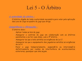 Lei 5 - O Árbitro
A autoridade do árbitro :
 O árbitro dispõe de toda a autoridade necessária para velar pela aplicação
das Leis do Jogo no quadro do jogo que dirige.
Competências e Obrigações :
 O árbitro deve :
 Aplicar todas as leis do jogo
 Assegurar o controle do jogo em colaboração com os árbitros
assistentes, e se for caso disso, com o 4º árbitro.
 Assegurar-se que a bola satisfaz as exigências da Lei 2
 Assegurar-se que o equipamento dos jogadores satisfaz as exigências
da Lei 4
 Parar o jogo temporariamente, suspendê-lo ou interrompê-lo
definitivamente por razões de interferência de acontecimentos
exteriores, quaisquer que eles sejam.
 