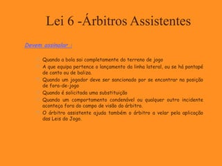Lei 6 -Árbitros Assistentes
Devem assinalar :
 Quando a bola sai completamente do terreno de jogo
 A que equipa pertence o lançamento da linha lateral, ou se há pontapé
de canto ou de baliza.
 Quando um jogador deve ser sancionado por se encontrar na posição
de fora-de-jogo
 Quando é solicitada uma substituição
 Quando um comportamento condenável ou qualquer outro incidente
aconteça fora do campo de visão do árbitro.
 O árbitro assistente ajuda também o árbitro a velar pela aplicação
das Leis do Jogo.
 