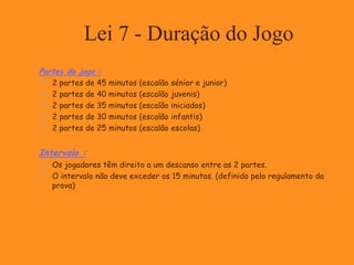 Lei 7 - Duração do Jogo
Partes do jogo :
 2 partes de 45 minutos (escalão sénior e junior)
 2 partes de 40 minutos (escalão juvenis)
 2 partes de 35 minutos (escalão iniciados)
 2 partes de 30 minutos (escalão infantis)
 2 partes de 25 minutos (escalão escolas)
Intervalo :
 Os jogadores têm direito a um descanso entre as 2 partes.
 O intervalo não deve exceder os 15 minutos. (definido pelo regulamento da
prova)
 