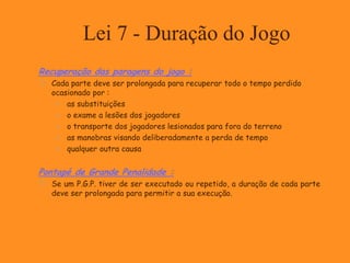 Lei 7 - Duração do Jogo
Recuperação das paragens do jogo :
 Cada parte deve ser prolongada para recuperar todo o tempo perdido
ocasionado por :
 as substituições
 o exame a lesões dos jogadores
 o transporte dos jogadores lesionados para fora do terreno
 as manobras visando deliberadamente a perda de tempo
 qualquer outra causa
Pontapé de Grande Penalidade :
 Se um P.G.P. tiver de ser executado ou repetido, a duração de cada parte
deve ser prolongada para permitir a sua execução.
 