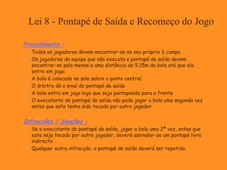Lei 8 - Pontapé de Saída e Recomeço do Jogo
Procedimento :
 Todos os jogadores devem encontrar-se no seu próprio ½ campo
 Os jogadores da equipa que não executa o pontapé de saída devem
encontrar-se pelo menos a uma distância de 9,15m da bola até que ela
entre em jogo.
 A bola é colocada no solo sobre o ponto central.
 O árbitro dá o sinal do pontapé de saída
 A bola entra em jogo logo que seja pontapeada para a frente
 O executante do pontapé de saída não pode jogar a bola uma segunda vez
antes que esta tenha sido tocada por outro jogador.
Infracções / Sanções :
 Se o executante do pontapé de saída, jogar a bola uma 2ª vez, antes que
esta seja tocada por outro jogador, deverá assinalar-se um pontapé livre
indirecto
 Qualquer outra infracção, o pontapé de saída deverá ser repetido.
 