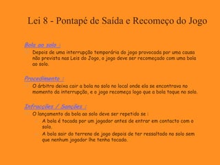 Lei 8 - Pontapé de Saída e Recomeço do Jogo
Bola ao solo :
 Depois de uma interrupção temporária do jogo provocada por uma causa
não prevista nas Leis do Jogo, o jogo deve ser recomeçado com uma bola
ao solo.
Procedimento :
 O árbitro deixa cair a bola no solo no local onde ela se encontrava no
momento da interrupção, e o jogo recomeça logo que a bola toque no solo.
Infracções / Sanções :
 O lançamento da bola ao solo deve ser repetido se :
 A bola é tocada por um jogador antes de entrar em contacto com o
solo.
 A bola sair do terreno de jogo depois de ter ressaltado no solo sem
que nenhum jogador lhe tenha tocado.
 
