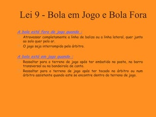 Lei 9 - Bola em Jogo e Bola Fora
A bola está fora de jogo quando :
 Atravessar completamente a linha de baliza ou a linha lateral, quer junto
ao solo quer pelo ar.
 O jogo seja interrompido pelo árbitro.
A bola está em jogo quando :
 Ressaltar para o terreno de jogo após ter embatido no poste, na barra
transversal ou na bandeirola de canto.
 Ressaltar para o terreno de jogo após ter tocado no árbitro ou num
árbitro assistente quando este se encontre dentro do terreno de jogo.
 
