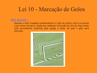 Lei 10 - Marcação de Golos
Golo marcado :
 Quando a bola transpõe completamente a linha de baliza, entre os postes
e por baixo da barra, desde que nenhuma infracção às Leis do Jogo tenha
sido previamente cometida pela equipa a favor da qual o golo será
marcado.
 