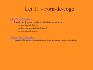 Lei 11 - Fora-de-Jogo
Não há infracção :
 Quando um jogador recebe a bola directamente de :
 um pontapé de baliza
 um lançamento da linha lateral
 um pontapé de canto
Infracção / Sanções :
 Concederá à equipa adversária um livre indirecto, no local da falta.
 