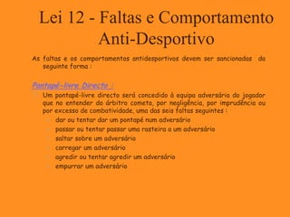 Lei 12 - Faltas e Comportamento
Anti-Desportivo
As faltas e os comportamentos antidesportivos devem ser sancionadas da
seguinte forma :
Pontapé-livre Directo :
 Um pontapé-livre directo será concedido à equipa adversária do jogador
que no entender do árbitro cometa, por negligência, por imprudência ou
por excesso de combatividade, uma das seis faltas seguintes :
 dar ou tentar dar um pontapé num adversário
 passar ou tentar passar uma rasteira a um adversário
 saltar sobre um adversário
 carregar um adversário
 agredir ou tentar agredir um adversário
 empurrar um adversário
 