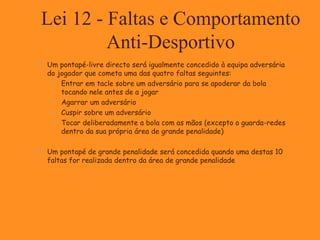 Lei 12 - Faltas e Comportamento
Anti-Desportivo
 Um pontapé-livre directo será igualmente concedido à equipa adversária
do jogador que cometa uma das quatro faltas seguintes:
 Entrar em tacle sobre um adversário para se apoderar da bola
tocando nele antes de a jogar
 Agarrar um adversário
 Cuspir sobre um adversário
 Tocar deliberadamente a bola com as mãos (excepto o guarda-redes
dentro da sua própria área de grande penalidade)
 Um pontapé de grande penalidade será concedida quando uma destas 10
faltas for realizada dentro da área de grande penalidade
 