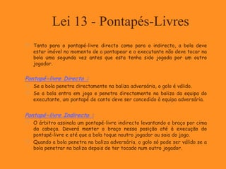 Lei 13 - Pontapés-Livres
 Tanto para o pontapé-livre directo como para o indirecto, a bola deve
estar imóvel no momento de a pontapear e o executante não deve tocar na
bola uma segunda vez antes que esta tenha sido jogada por um outro
jogador.
Pontapé-livre Directo :
 Se a bola penetra directamente na baliza adversária, o golo é válido.
 Se a bola entra em jogo e penetra directamente na baliza da equipa do
executante, um pontapé de canto deve ser concedido à equipa adversária.
Pontapé-livre Indirecto :
 O árbitro assinala um pontapé-livre indirecto levantando o braço por cima
da cabeça. Deverá manter o braço nessa posição até à execução do
pontapé-livre e até que a bola toque noutro jogador ou saia do jogo.
 Quando a bola penetra na baliza adversária, o golo só pode ser válido se a
bola penetrar na baliza depois de ter tocado num outro jogador.
 