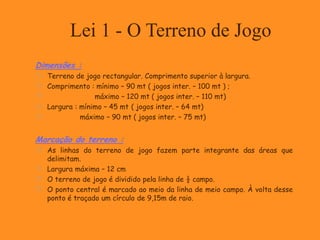 Lei 1 - O Terreno de Jogo
Dimensões :
 Terreno de jogo rectangular. Comprimento superior à largura.
 Comprimento : mínimo – 90 mt ( jogos inter. – 100 mt ) ;
 máximo – 120 mt ( jogos inter. – 110 mt)
 Largura : mínimo – 45 mt ( jogos inter. – 64 mt)
 máximo – 90 mt ( jogos inter. – 75 mt)
Marcação do terreno :
 As linhas do terreno de jogo fazem parte integrante das áreas que
delimitam.
 Largura máxima – 12 cm
 O terreno de jogo é dividido pela linha de ½ campo.
 O ponto central é marcado ao meio da linha de meio campo. À volta desse
ponto é traçado um círculo de 9,15m de raio.
 
