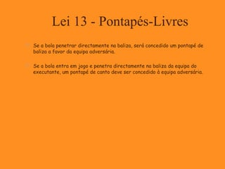 Lei 13 - Pontapés-Livres
 Se a bola penetrar directamente na baliza, será concedido um pontapé de
baliza a favor da equipa adversária.
 Se a bola entra em jogo e penetra directamente na baliza da equipa do
executante, um pontapé de canto deve ser concedido à equipa adversária.
 
