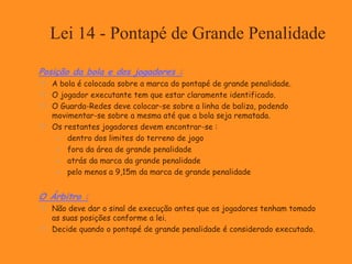 Lei 14 - Pontapé de Grande Penalidade
Posição da bola e dos jogadores :
 A bola é colocada sobre a marca do pontapé de grande penalidade.
 O jogador executante tem que estar claramente identificado.
 O Guarda-Redes deve colocar-se sobre a linha de baliza, podendo
movimentar-se sobre a mesma até que a bola seja rematada.
 Os restantes jogadores devem encontrar-se :
 dentro dos limites do terreno de jogo
 fora da área de grande penalidade
 atrás da marca da grande penalidade
 pelo menos a 9,15m da marca de grande penalidade
O Árbitro :
 Não deve dar o sinal de execução antes que os jogadores tenham tomado
as suas posições conforme a lei.
 Decide quando o pontapé de grande penalidade é considerado executado.
 